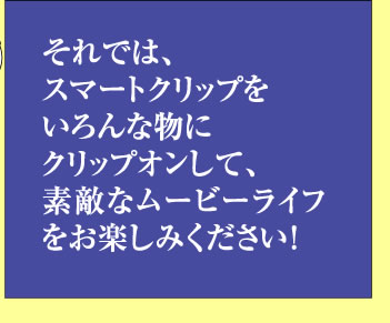 それでは、スマートクッリプをいろんな物にクッリプオンして、素敵なムービーライフをお楽しみください！