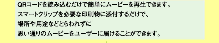 ＱＲコードを読み込むだけで簡単にムービーを再生できます。スマートクリップを必要な印刷物に添付するだけで、場所や用途などとらわれずに思い通りのムービーをユーザーに届けることができます。